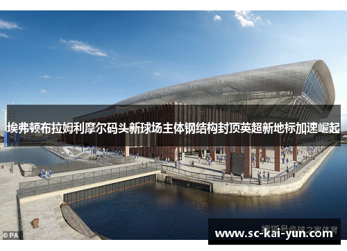 埃弗顿布拉姆利摩尔码头新球场主体钢结构封顶英超新地标加速崛起
