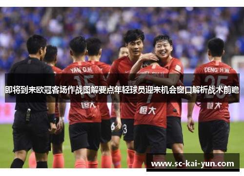即将到来欧冠客场作战图解要点年轻球员迎来机会窗口解析战术前瞻