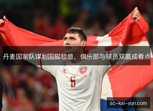 丹麦国家队谋划国脚租借,俱乐部与球员双赢成看点 丹麦国家队谋划国脚租借,俱乐部与球员双赢成看点